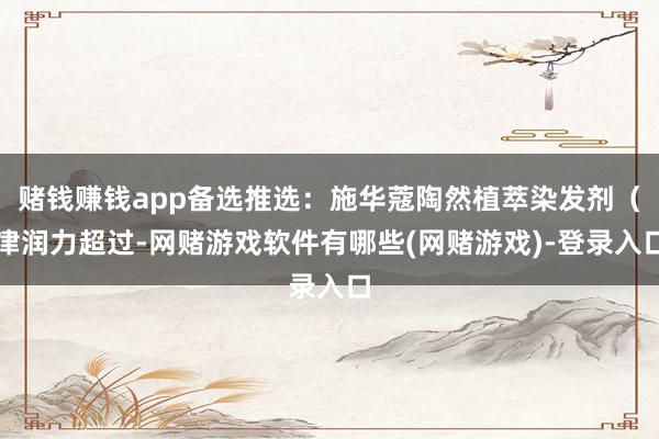 赌钱赚钱app备选推选：施华蔻陶然植萃染发剂（津润力超过-网赌游戏软件有哪些(网赌游戏)-登录入口