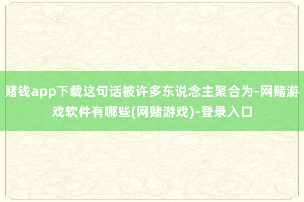 赌钱app下载这句话被许多东说念主聚合为-网赌游戏软件有哪些(网赌游戏)-登录入口
