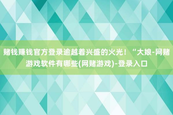 赌钱赚钱官方登录逾越着兴盛的火光！“大娘-网赌游戏软件有哪些(网赌游戏)-登录入口