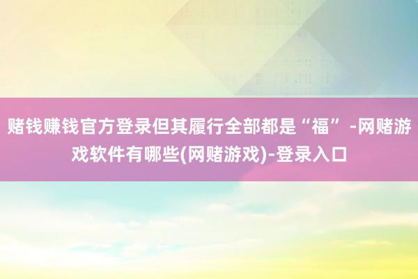 赌钱赚钱官方登录但其履行全部都是“福” -网赌游戏软件有哪些(网赌游戏)-登录入口