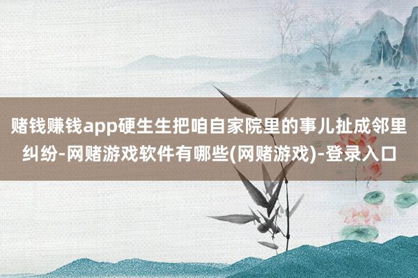赌钱赚钱app硬生生把咱自家院里的事儿扯成邻里纠纷-网赌游戏软件有哪些(网赌游戏)-登录入口
