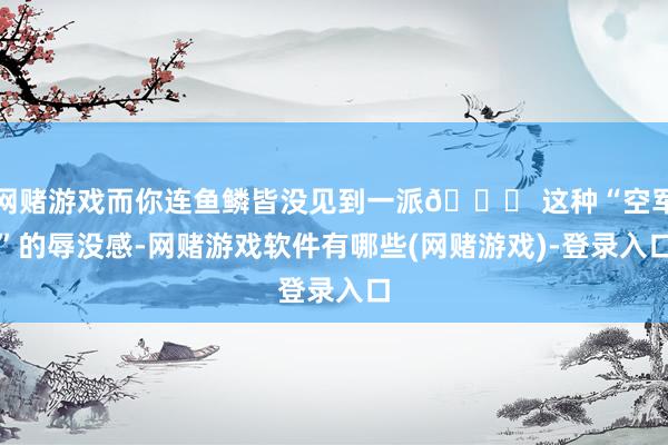 网赌游戏而你连鱼鳞皆没见到一派😅 这种“空军”的辱没感-网赌游戏软件有哪些(网赌游戏)-登录入口